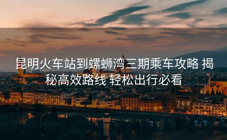 昆明火車站到螺螄灣三期乘車攻略 揭秘高效路線 輕松出行必看 昆明火車站到螺螄灣三期乘車攻略 揭秘高效路線 輕松出行必看