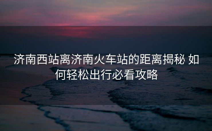 濟南西站離濟南火車站的距離揭秘 如何輕松出行必看攻略