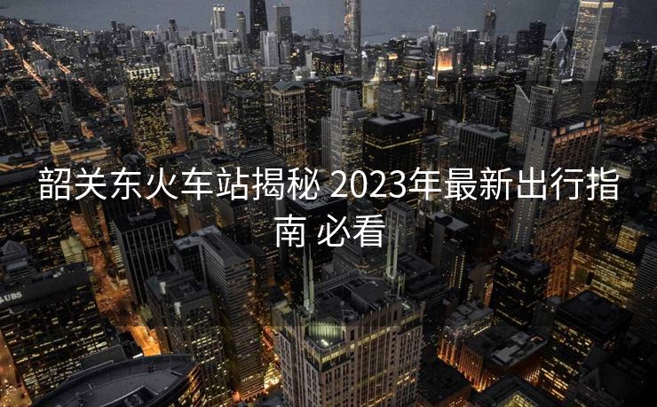 韶關(guān)東火車站揭秘 2023年最新出行指南 必看
