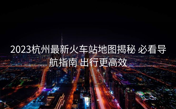 2023杭州最新火車(chē)站地圖揭秘 必看導(dǎo)航指南 出行更高效