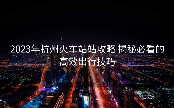 2023年杭州火車(chē)站站攻略 揭秘必看的高效出行技巧