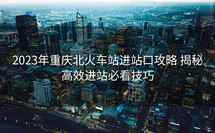 2023年重慶北火車站進(jìn)站口攻略 揭秘高效進(jìn)站必看技巧