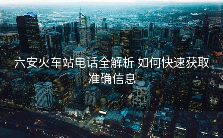 六安火車站電話全解析 如何快速獲取準(zhǔn)確信息