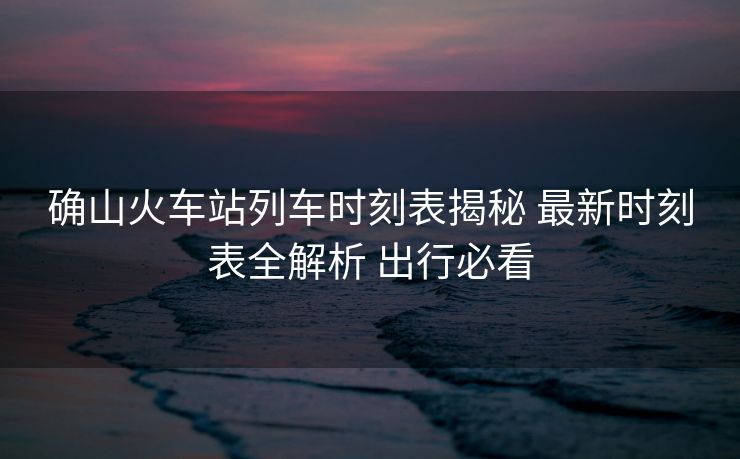 確山火車(chē)站列車(chē)時(shí)刻表揭秘 最新時(shí)刻表全解析 出行必看