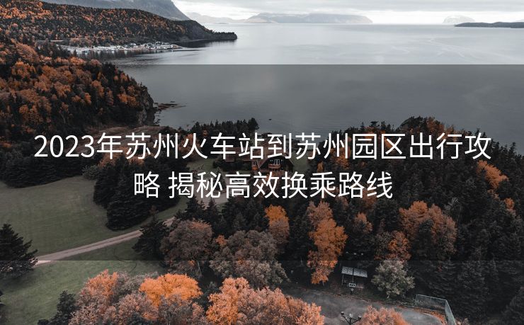 2023年蘇州火車站到蘇州園區(qū)出行攻略 揭秘高效換乘路線