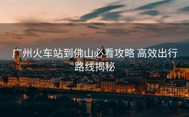 廣州火車站到佛山必看攻略 高效出行路線揭秘