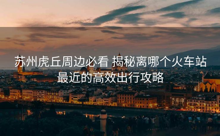 蘇州虎丘周邊必看 揭秘離哪個火車站最近的高效出行攻略