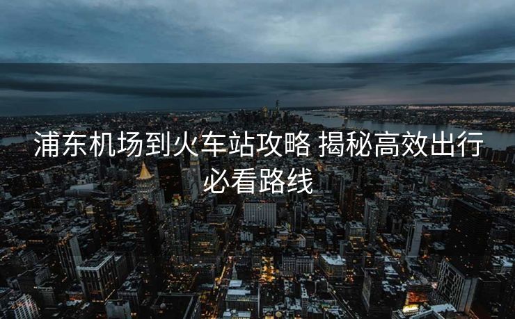 浦東機場到火車站攻略 揭秘高效出行必看路線