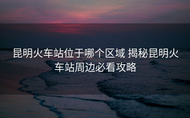 昆明火車站位于哪個(gè)區(qū)域 揭秘昆明火車站周邊必看攻略
