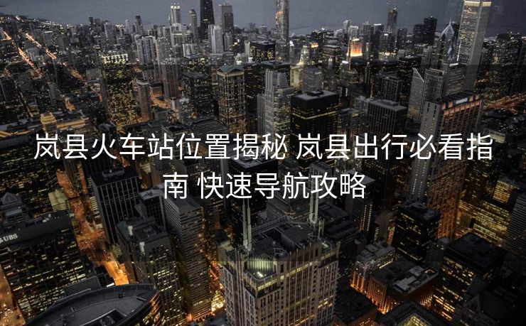 嵐縣火車站位置揭秘 嵐縣出行必看指南 快速導(dǎo)航攻略