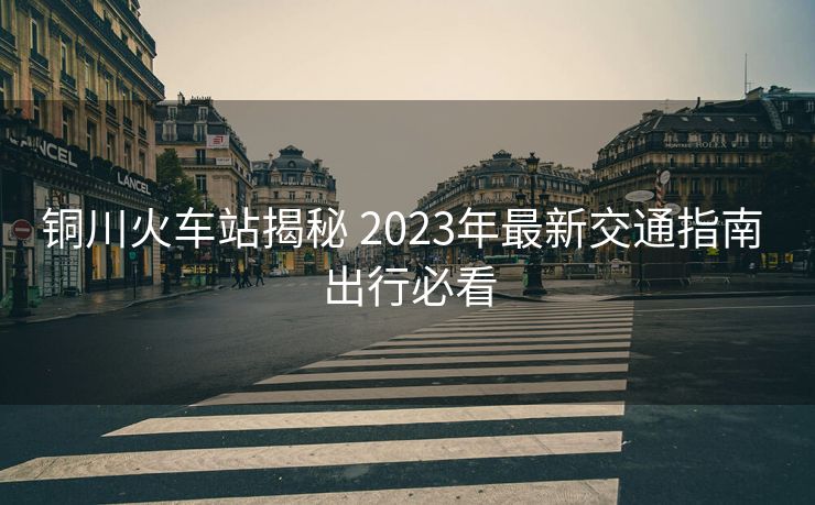 銅川火車站揭秘 2023年最新交通指南 出行必看 銅川火車站揭秘 2023年最新交通指南 出行必看