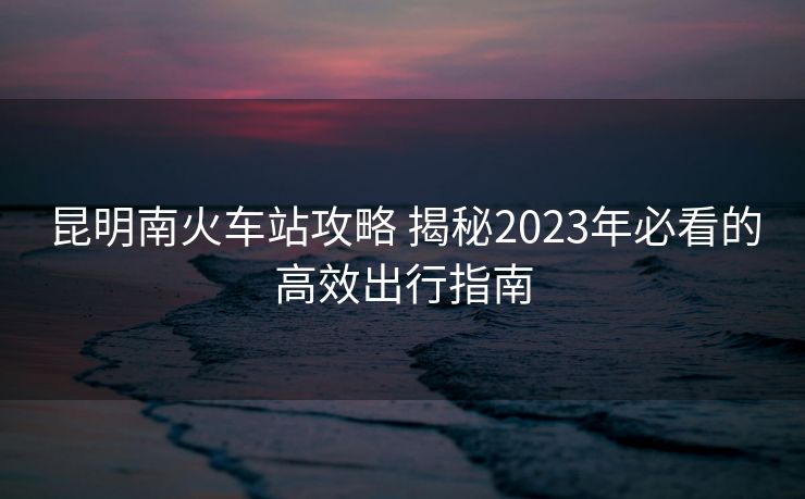 昆明南火車(chē)站攻略 揭秘2023年必看的高效出行指南