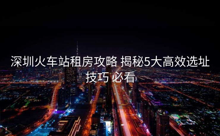 深圳火車(chē)站租房攻略 揭秘5大高效選址技巧 必看