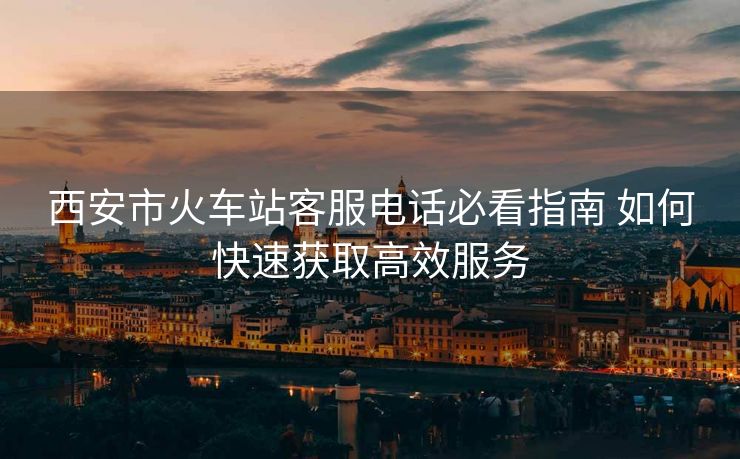 西安市火車站客服電話必看指南 如何快速獲取高效服務(wù)
