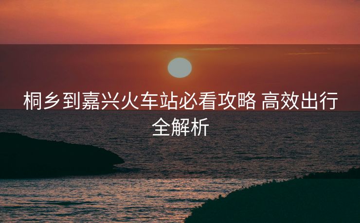 桐鄉(xiāng)到嘉興火車站必看攻略 高效出行全解析