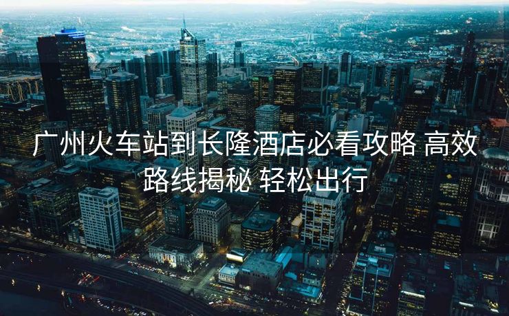 廣州火車站到長(zhǎng)隆酒店必看攻略 高效路線揭秘 輕松出行