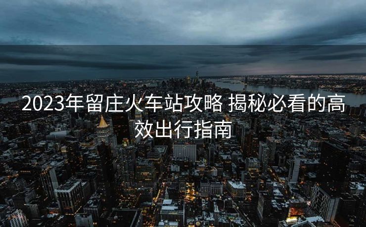 2023年留莊火車站攻略 揭秘必看的高效出行指南