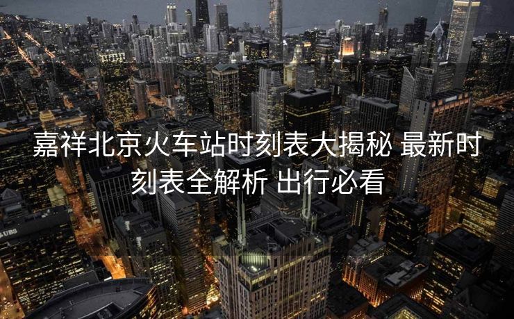 嘉祥北京火車(chē)站時(shí)刻表大揭秘 最新時(shí)刻表全解析 出行必看