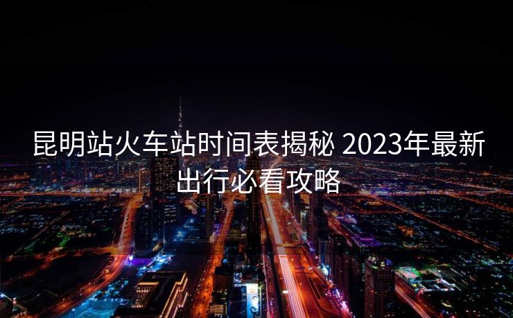 昆明站火車站時間表揭秘 2023年最新出行必看攻略