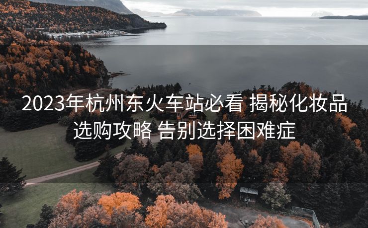 2023年杭州東火車(chē)站必看 揭秘化妝品選購(gòu)攻略 告別選擇困難癥