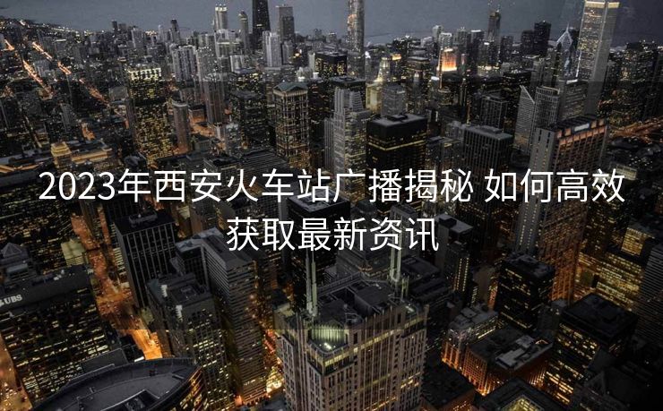 2023年西安火車站廣播揭秘 如何高效獲取最新資訊 2023年西安火車站廣播揭秘 如何高效獲取最新資訊