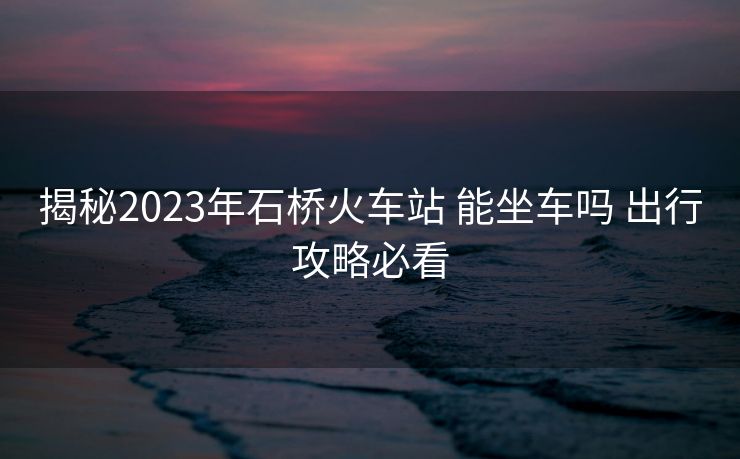 揭秘2023年石橋火車站 能坐車嗎 出行攻略必看 揭秘2023年石橋火車站 能坐車嗎 出行攻略必看