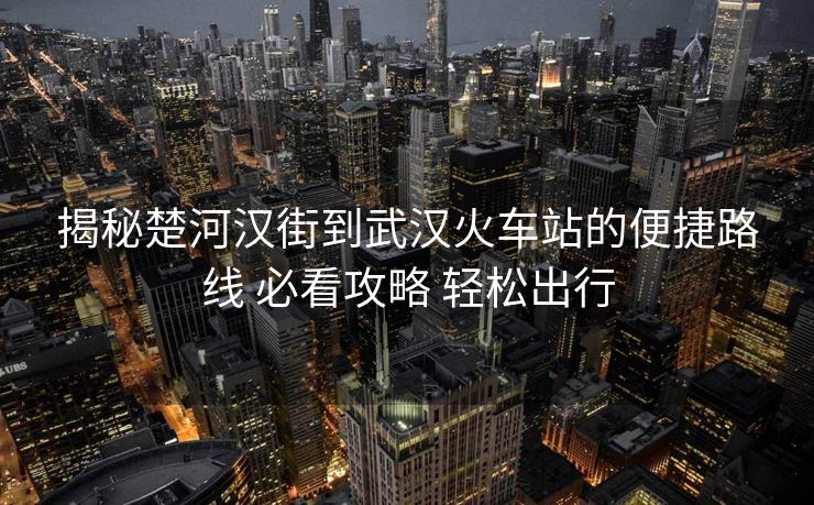 揭秘楚河漢街到武漢火車站的便捷路線 必看攻略 輕松出行
