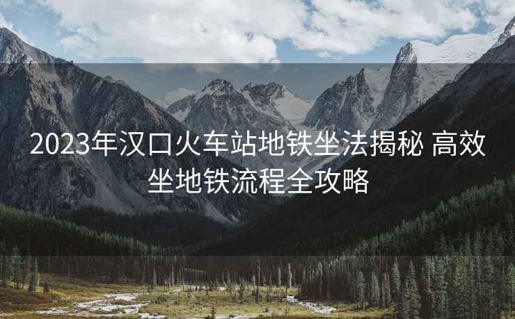 2023年漢口火車站地鐵坐法揭秘 高效坐地鐵流程全攻略