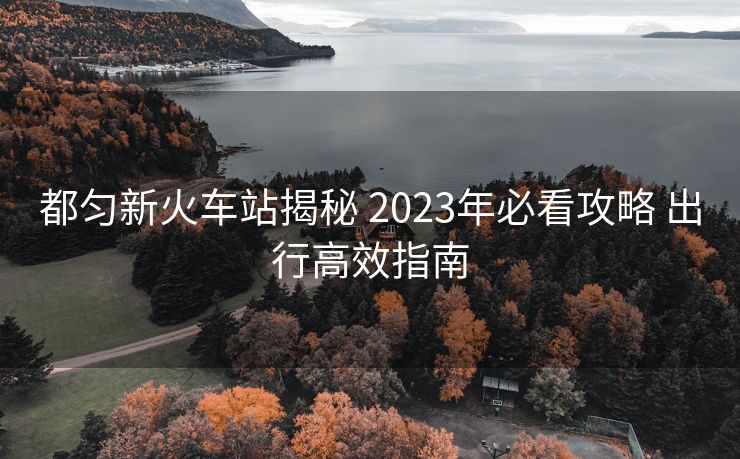 都勻新火車站揭秘 2023年必看攻略 出行高效指南