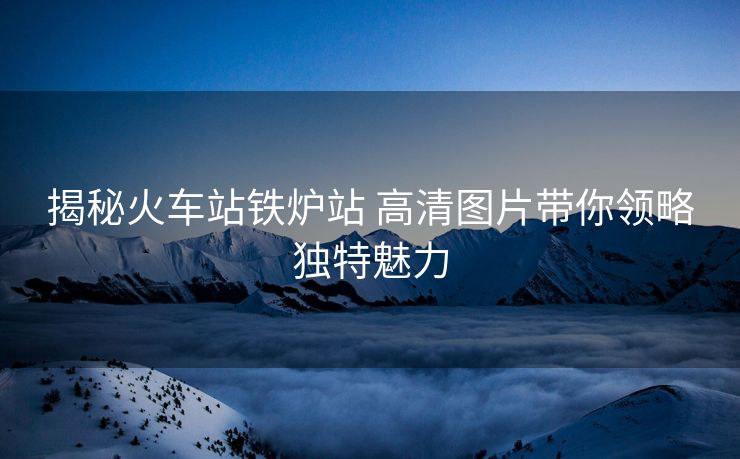 揭秘火車站鐵爐站 高清圖片帶你領(lǐng)略獨特魅力
