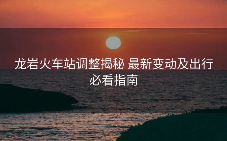 龍巖火車站調(diào)整揭秘 最新變動及出行必看指南