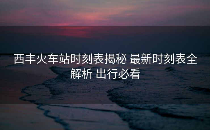 西豐火車(chē)站時(shí)刻表揭秘 最新時(shí)刻表全解析 出行必看