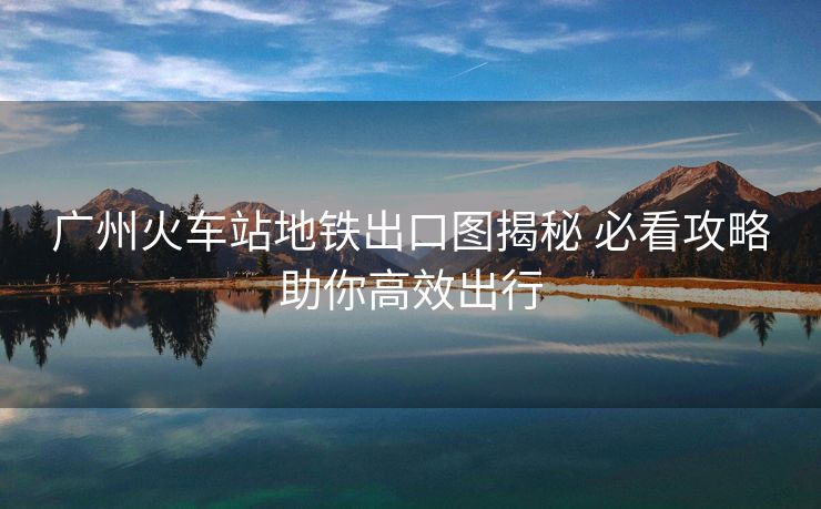 廣州火車站地鐵出口圖揭秘 必看攻略助你高效出行