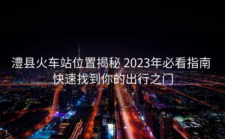 澧縣火車(chē)站位置揭秘 2023年必看指南 快速找到你的出行之門(mén)