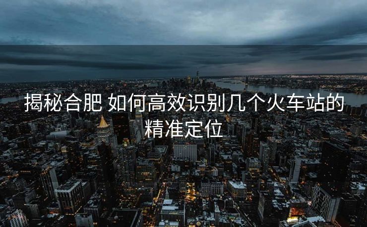 揭秘合肥 如何高效識別幾個火車站的精準(zhǔn)定位