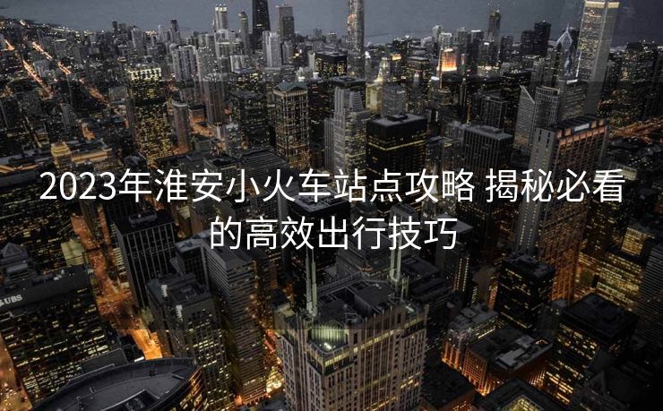 2023年淮安小火車(chē)站點(diǎn)攻略 揭秘必看的高效出行技巧
