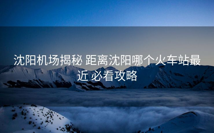 沈陽(yáng)機(jī)場(chǎng)揭秘 距離沈陽(yáng)哪個(gè)火車站最近 必看攻略