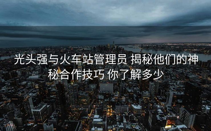 光頭強(qiáng)與火車站管理員 揭秘他們的神秘合作技巧 你了解多少