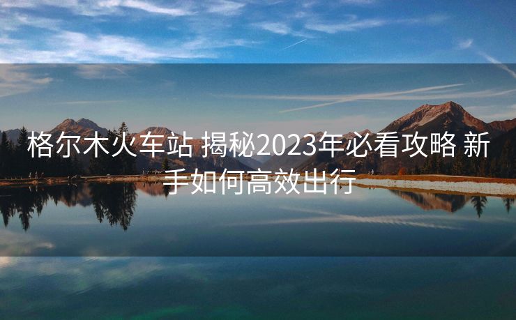 格爾木火車站 揭秘2023年必看攻略 新手如何高效出行