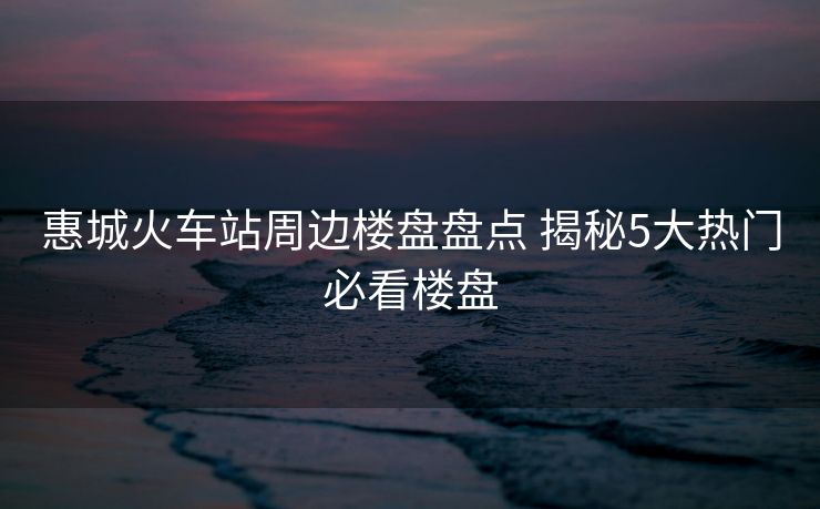 惠城火車站周邊樓盤盤點(diǎn) 揭秘5大熱門必看樓盤