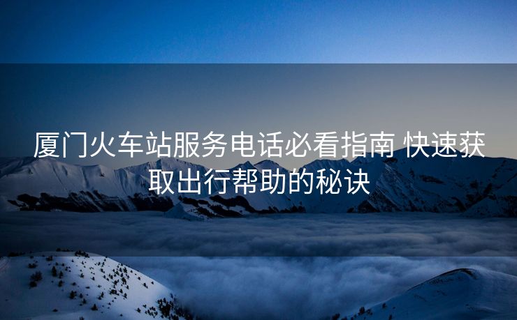 廈門火車站服務(wù)電話必看指南 快速獲取出行幫助的秘訣