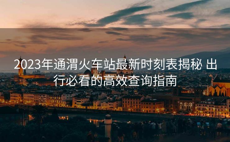2023年通渭火車站最新時(shí)刻表揭秘 出行必看的高效查詢指南