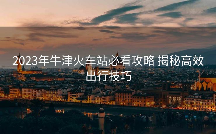 2023年牛津火車站必看攻略 揭秘高效出行技巧