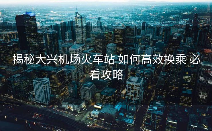 揭秘大興機(jī)場火車站 如何高效換乘 必看攻略
