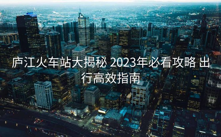 廬江火車站大揭秘 2023年必看攻略 出行高效指南