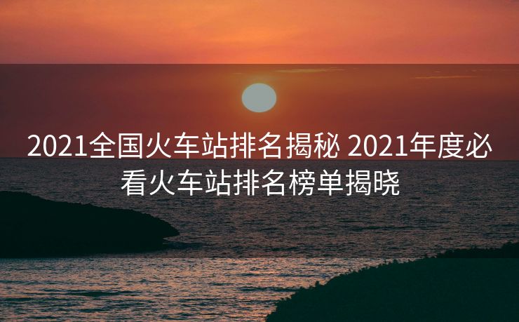 2021全國(guó)火車站排名揭秘 2021年度必看火車站排名榜單揭曉