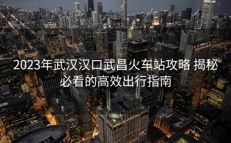 2023年武漢漢口武昌火車站攻略 揭秘必看的高效出行指南