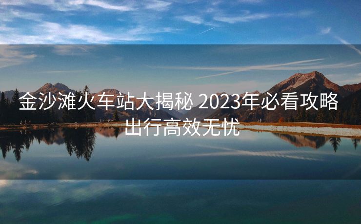 金沙灘火車站大揭秘 2023年必看攻略 出行高效無憂