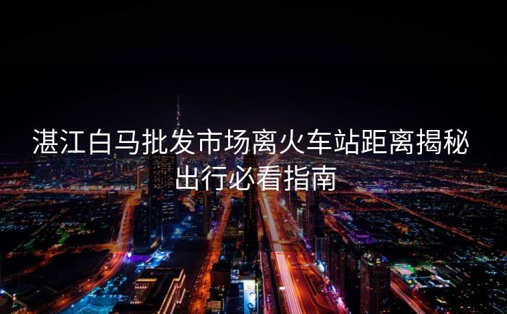 湛江白馬批發(fā)市場(chǎng)離火車站距離揭秘 出行必看指南