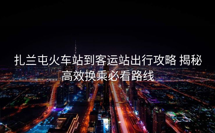 扎蘭屯火車站到客運站出行攻略 揭秘高效換乘必看路線